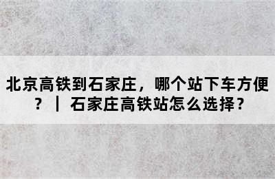 北京高铁到石家庄，哪个站下车方便？｜ 石家庄高铁站怎么选择？